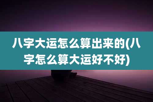 八字大运怎么算出来的(八字怎么算大运好不好)