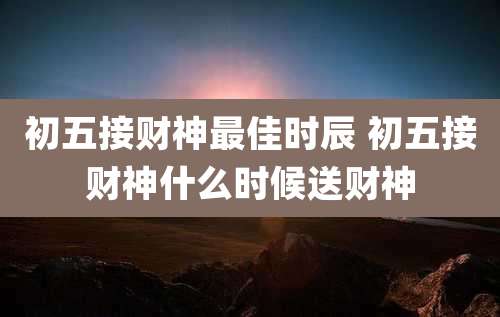 初五接财神最佳时辰 初五接财神什么时候送财神