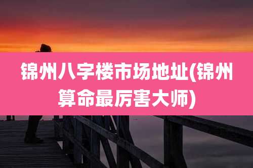 锦州八字楼市场地址(锦州算命最厉害大师)