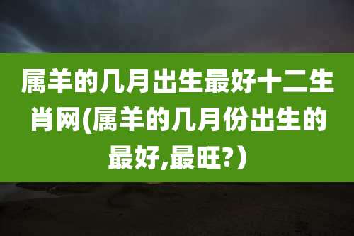 属羊的几月出生最好十二生肖网(属羊的几月份出生的最好,最旺?)