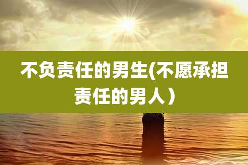 不负责任的男生(不愿承担责任的男人）