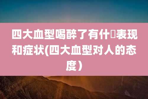四大血型喝醉了有什麼表现和症状(四大血型对人的态度)