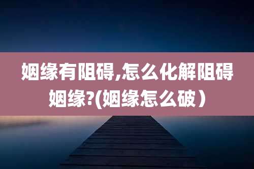 姻缘有阻碍,怎么化解阻碍姻缘?(姻缘怎么破)