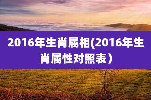 2016年生肖属相(2016年生肖属性对照表)