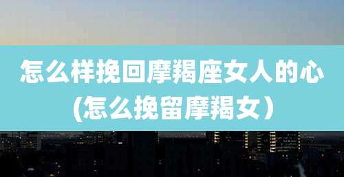 怎么样挽回摩羯座女人的心(怎么挽留摩羯女）