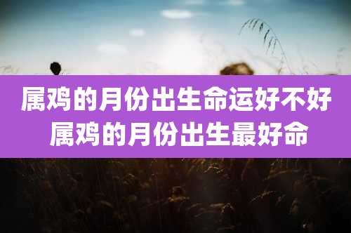 属鸡的月份出生命运好不好 属鸡的月份出生最好命