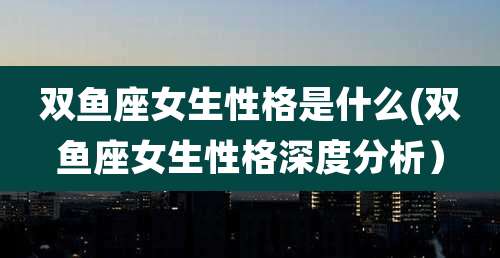 双鱼座女生性格是什么(双鱼座女生性格深度分析）