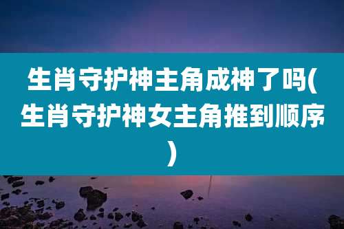 生肖守护神主角成神了吗(生肖守护神女主角推到顺序)