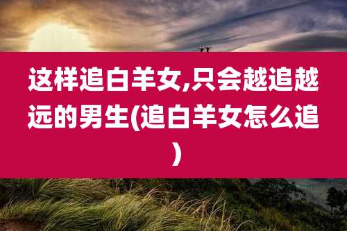 这样追白羊女,只会越追越远的男生(追白羊女怎么追）