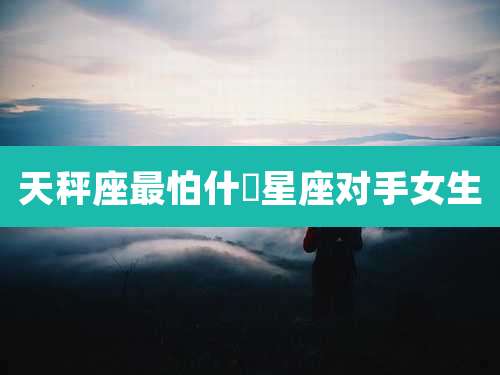 天秤座最怕什麼星座对手女生