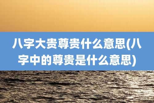 八字大贵尊贵什么意思(八字中的尊贵是什么意思)