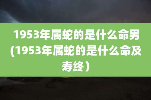 1953年属蛇的是什么命男(1953年属蛇的是什么命及寿终)