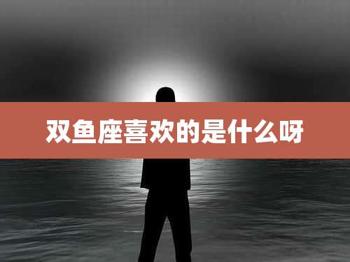 双鱼座喜欢的是什么呀