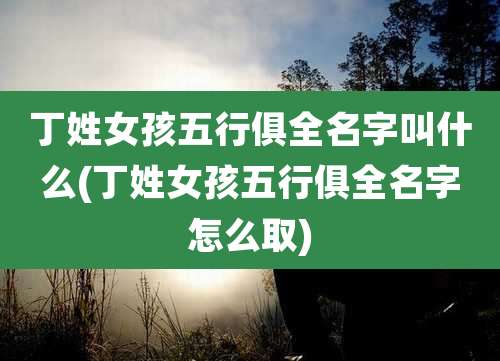 丁姓女孩五行俱全名字叫什么(丁姓女孩五行俱全名字怎么取)