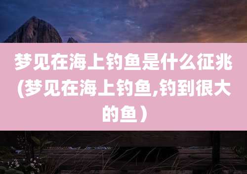 梦见在海上钓鱼是什么征兆(梦见在海上钓鱼,钓到很大的鱼)