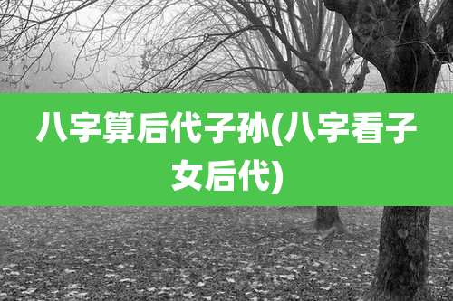 八字算后代子孙(八字看子女后代)