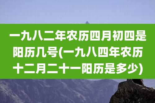 一九八二年农历四月初四是阳历几号(一九八四年农历十二月二十一阳历是多少)