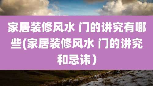 家居装修风水 门的讲究有哪些(家居装修风水 门的讲究和忌讳)