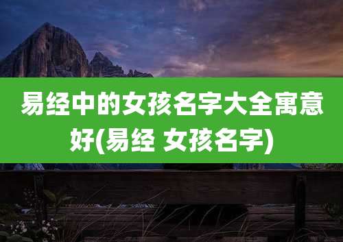 易经中的女孩名字大全寓意好(易经 女孩名字)