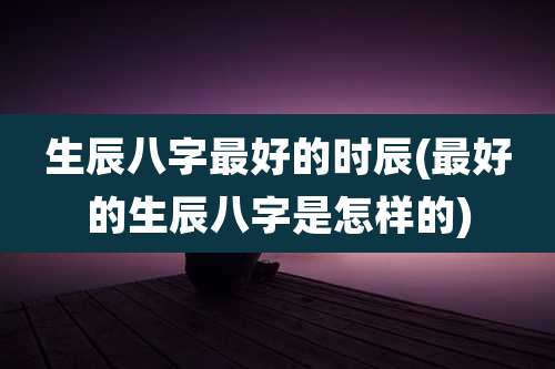 生辰八字最好的时辰(最好的生辰八字是怎样的)