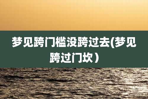 梦见跨门槛没跨过去(梦见跨过门坎)