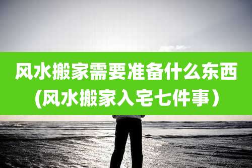 风水搬家需要准备什么东西(风水搬家入宅七件事)