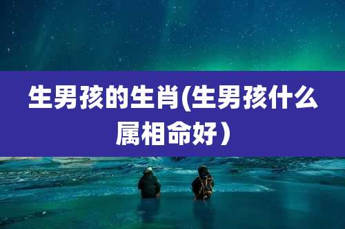 生男孩的生肖(生男孩什么属相命好)