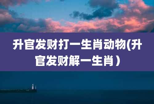 升官发财打一生肖动物(升官发财解一生肖)