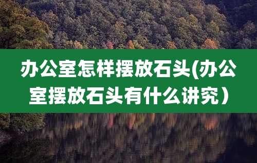办公室怎样摆放石头(办公室摆放石头有什么讲究)