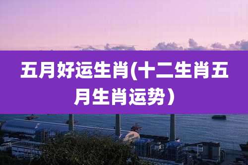 五月好运生肖(十二生肖五月生肖运势)