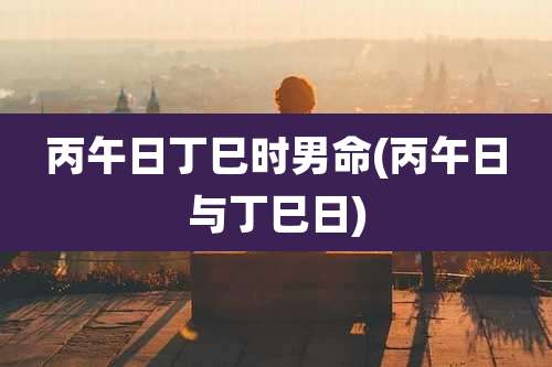 丙午日丁巳时男命(丙午日与丁巳日)