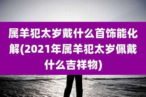 属羊犯太岁戴什么首饰能化解(2021年属羊犯太岁佩戴什么吉祥物)