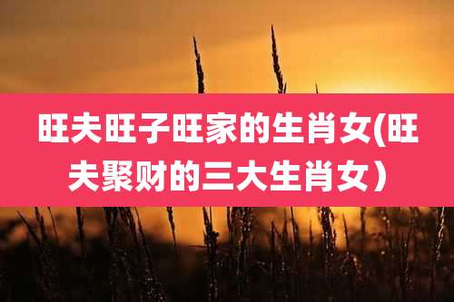 旺夫旺子旺家的生肖女(旺夫聚财的三大生肖女)