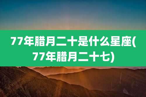 77年腊月二十是什么星座(77年腊月二十七)