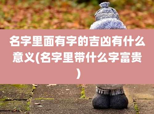 名字里面有字的吉凶有什么意义(名字里带什么字富贵)