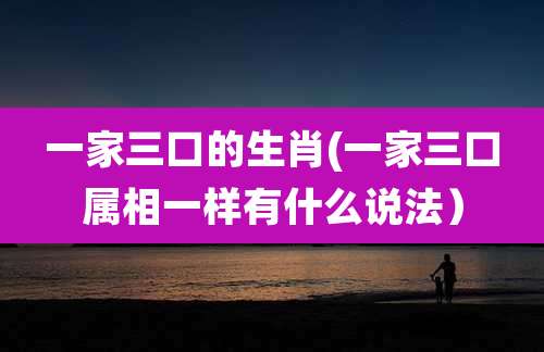一家三口的生肖(一家三口属相一样有什么说法）