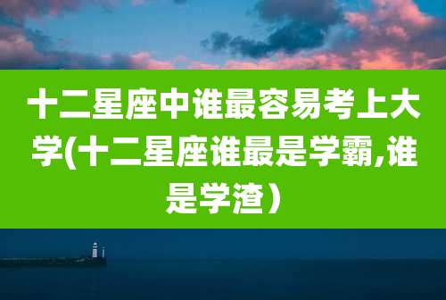 十二星座中谁最容易考上大学(十二星座谁最是学霸,谁是学渣)