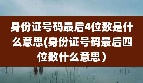 身份证号码最后4位数是什么意思(身份证号码最后四位数什么意思)