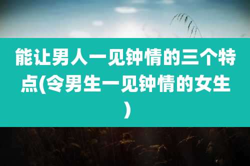 能让男人一见钟情的三个特点(令男生一见钟情的女生)