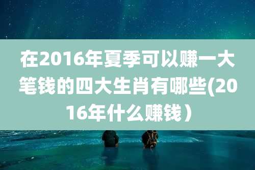 在2016年夏季可以赚一大笔钱的四大生肖有哪些(2016年什么赚钱）