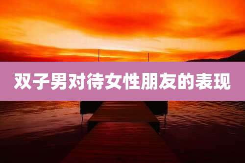 双子男对待女性朋友的表现