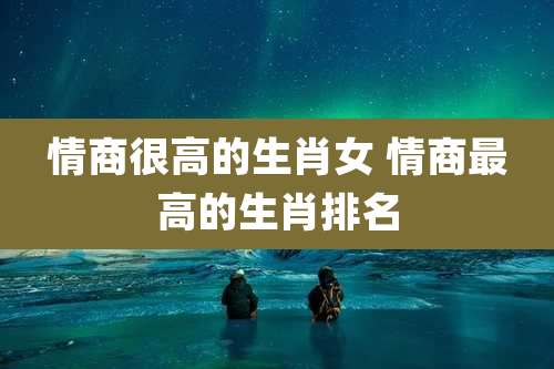 情商很高的生肖女 情商最高的生肖排名