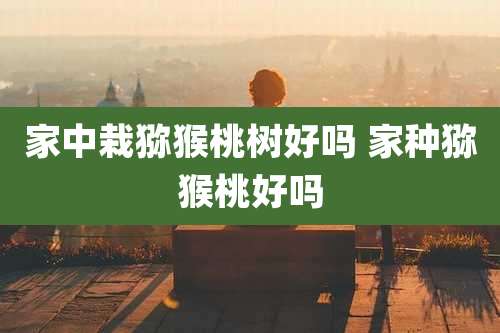 家中栽猕猴桃树好吗 家种猕猴桃好吗