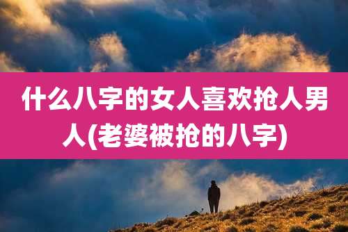 什么八字的女人喜欢抢人男人(老婆被抢的八字)