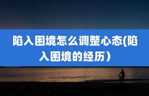 陷入困境怎么调整心态(陷入困境的经历)