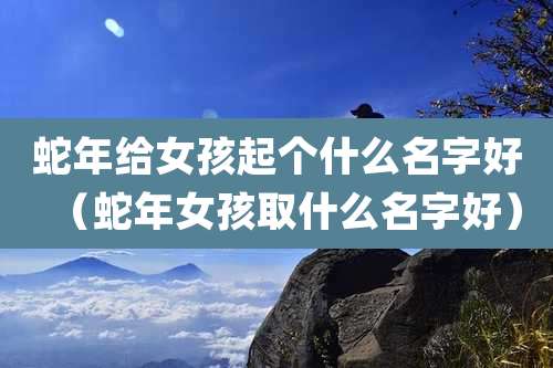 蛇年给女孩起个什么名字好（蛇年女孩取什么名字好）