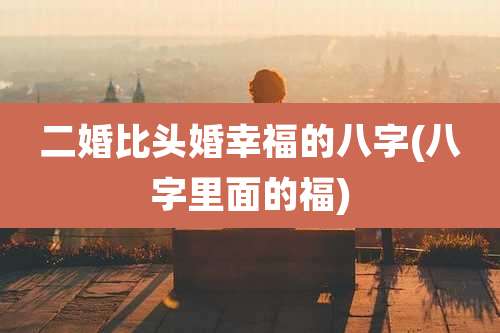 二婚比头婚幸福的八字(八字里面的福)