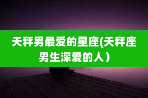 天秤男最爱的星座(天秤座男生深爱的人)