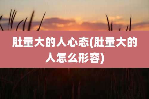 肚量大的人心态(肚量大的人怎么形容)