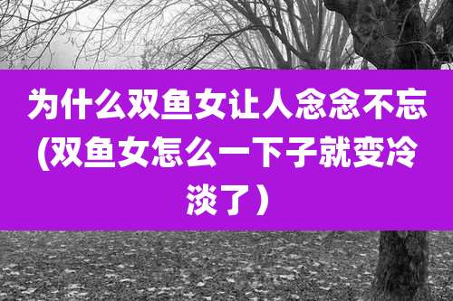 为什么双鱼女让人念念不忘(双鱼女怎么一下子就变冷淡了)